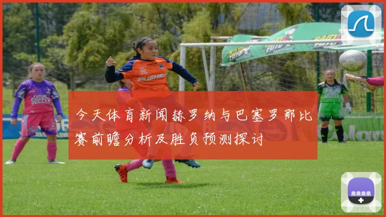 今天体育新闻赫罗纳与巴塞罗那比赛前瞻分析及胜负预测探讨