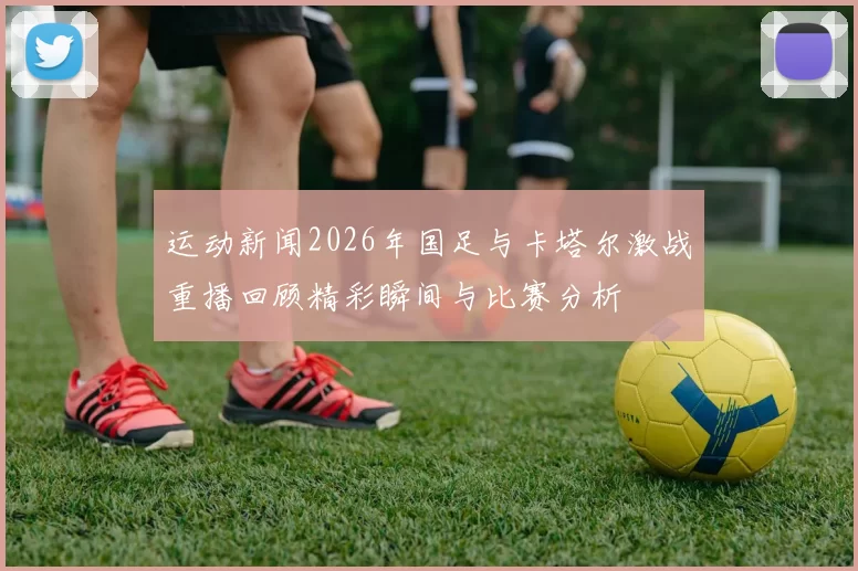 运动新闻2026年国足与卡塔尔激战重播回顾精彩瞬间与比赛分析