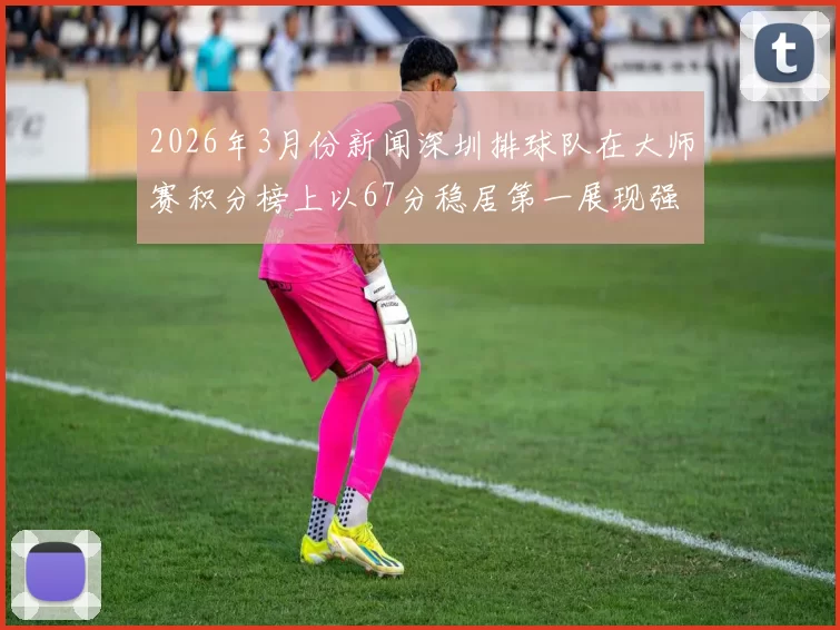 2026年3月份新闻深圳排球队在大师赛积分榜上以67分稳居第一展现强劲实力