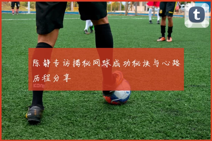 陈静专访揭秘网球成功秘诀与心路历程分享