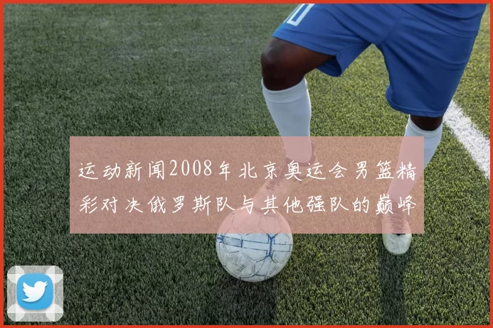 运动新闻2008年北京奥运会男篮精彩对决俄罗斯队与其他强队的巅峰之战