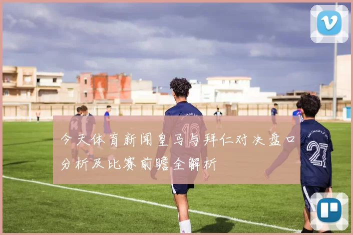 今天体育新闻皇马与拜仁对决盘口分析及比赛前瞻全解析
